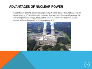 ADVANTAGES OF NUCLEAR POWER
This continuity benefits the electrical planning. Nuclear power does not depends on
natural aspects. It's a solutions for the main disadvantage of renewable energy, like
solar energy or Eolic energy, because the hours of sun or wind does not always
coincide with the hours with more energy demand.
9
 