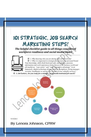 101 Strategic, Job Search
Marketing Steps!
The helpful checklist-guide to all things considered
workforce readiness and social media smart
 1. Why knowing who you are during your job search and
 2. Why it is important to strategically present your personal brand;
Your knowledge, skills (both hard and soft), and abilities, passions,
information and work experiences better known in the business world and
job market as, “your assets” and “your competitive advantage” in an
immensely, digital technology-driven world to an employer, hiring manager,
recruiter, headhunter or anyone else in need of your valuable services?
 3. Job Seekers, Are you ready for a strategic, social media-motivated job search?

Job Search
Marketing

Baby Boomers,
Generation Y,
and Millennial
Job Seekers

Competative
Advantage

Social Media

Strategic Career
Planning

9/19/2013

By Lenora Johnson, CPRW

 