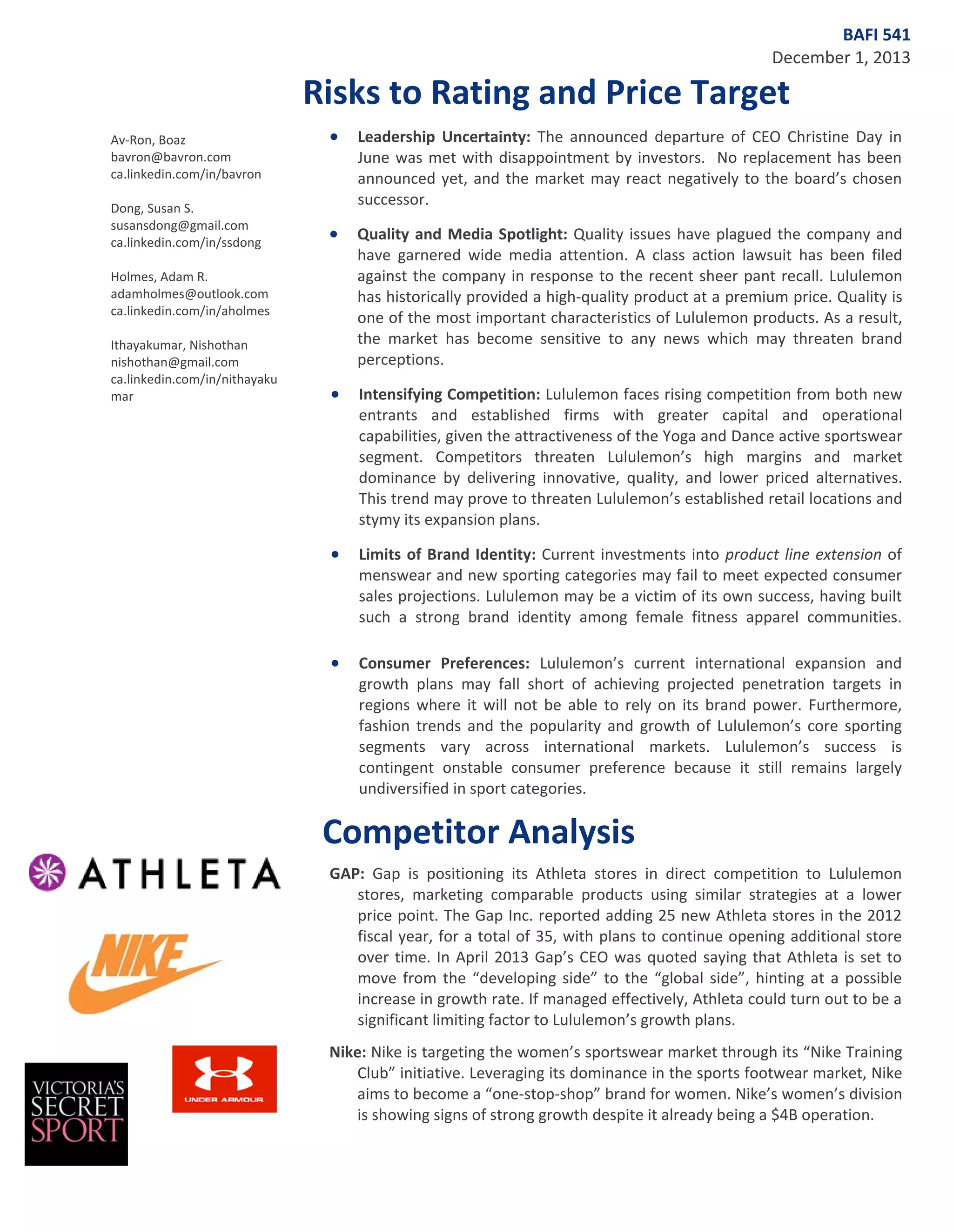BAFI 541
December 1, 2013

Risks to Rating and Price Target
Av-Ron, Boaz
bavron@bavron.com
ca.linkedin.com/in/bavron
Dong, Susan S.
susansdong@gmail.com
ca.linkedin.com/in/ssdong

•

Leadership Uncertainty: The announced departure of CEO Christine Day in
June was met with disappointment by investors. No replacement has been
announced yet, and the market may react negatively to the board’s chosen
successor.

•

Quality and Media Spotlight: Quality issues have plagued the company and
have garnered wide media attention. A class action lawsuit has been filed
against the company in response to the recent sheer pant recall. Lululemon
has historically provided a high-quality product at a premium price. Quality is
one of the most important characteristics of Lululemon products. As a result,
the market has become sensitive to any news which may threaten brand
perceptions.

•

Intensifying Competition: Lululemon faces rising competition from both new
entrants and established firms with greater capital and operational
capabilities, given the attractiveness of the Yoga and Dance active sportswear
segment. Competitors threaten Lululemon’s high margins and market
dominance by delivering innovative, quality, and lower priced alternatives.
This trend may prove to threaten Lululemon’s established retail locations and
stymy its expansion plans.

•

Limits of Brand Identity: Current investments into product line extension of
menswear and new sporting categories may fail to meet expected consumer
sales projections. Lululemon may be a victim of its own success, having built
such a strong brand identity among female fitness apparel communities.

•

Consumer Preferences: Lululemon’s current international expansion and
growth plans may fall short of achieving projected penetration targets in
regions where it will not be able to rely on its brand power. Furthermore,
fashion trends and the popularity and growth of Lululemon’s core sporting
segments vary across international markets. Lululemon’s success is
contingent onstable consumer preference because it still remains largely
undiversified in sport categories.

Holmes, Adam R.
adamholmes@outlook.com
ca.linkedin.com/in/aholmes
Ithayakumar, Nishothan
nishothan@gmail.com
ca.linkedin.com/in/nithayaku
mar

Competitor Analysis
GAP: Gap is positioning its Athleta stores in direct competition to Lululemon
stores, marketing comparable products using similar strategies at a lower
price point. The Gap Inc. reported adding 25 new Athleta stores in the 2012
fiscal year, for a total of 35, with plans to continue opening additional store
over time. In April 2013 Gap’s CEO was quoted saying that Athleta is set to
move from the “developing side” to the “global side”, hinting at a possible
increase in growth rate. If managed effectively, Athleta could turn out to be a
significant limiting factor to Lululemon’s growth plans.
Nike: Nike is targeting the women’s sportswear market through its “Nike Training
Club” initiative. Leveraging its dominance in the sports footwear market, Nike
aims to become a “one-stop-shop” brand for women. Nike’s women’s division
is showing signs of strong growth despite it already being a $4B operation.

 