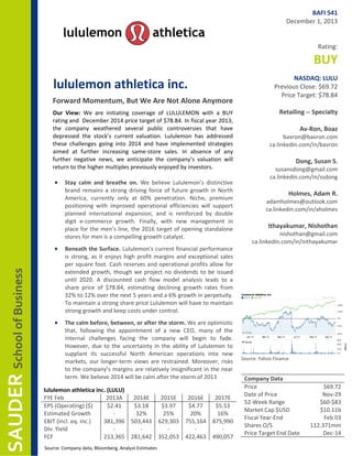 BAFI 541
December 1, 2013
Rating:

BUY
lululemon athletica inc.
Forward Momentum, But We Are Not Alone Anymore
Our View: We are initiating coverage of LULULEMON with a BUY
rating and December 2014 price target of $78.84. In fiscal year 2013,
the company weathered several public controversies that have
depressed the stock’s current valuation. Lululemon has addressed
these challenges going into 2014 and have implemented strategies
aimed at further increasing same-store sales. In absence of any
further negative news, we anticipate the company’s valuation will
return to the higher multiples previously enjoyed by investors.

•

Stay calm and breathe on. We believe Lululemon’s distinctive
brand remains a strong driving force of future growth in North
America, currently only at 60% penetration. Niche, premium
positioning with improved operational efficiencies will support
planned international expansion, and is reinforced by double
digit e-commerce growth. Finally, with new management in
place for the men’s line, the 2016 target of opening standalone
stores for men is a compelling growth catalyst.

SAUDER School of Business

•

Beneath the Surface. Lululemon's current financial performance
is strong, as it enjoys high profit margins and exceptional sales
per square foot. Cash reserves and operational profits allow for
extended growth, though we project no dividends to be issued
until 2020. A discounted cash flow model analysis leads to a
share price of $78.84, estimating declining growth rates from
32% to 12% over the next 5 years and a 6% growth in perpetuity.
To maintain a strong share price Lululemon will have to maintain
strong growth and keep costs under control.

•

The calm before, between, or after the storm. We are optimistic
that, following the appointment of a new CEO, many of the
internal challenges facing the company will begin to fade.
However, due to the uncertainty in the ability of Lululemon to
supplant its successful North American operations into new
markets, our longer-term views are restrained. Moreover, risks
to the company’s margins are relatively insignificant in the near
term. We believe 2014 will be calm after the storm of 2013

lululemon athletica inc. (LULU)
FYE Feb
2013A
EPS (Operating) ($)
$2.41
Estimated Growth
EBIT (incl. eq. inc.)
381,396
Div. Yield
FCF
213,365

2014E
$3.18
32%
503,443
281,642

2015E
$3.97
25%
629,303
352,053

g

Source: Company data, Bloomberg, Analyst Estimates

2016E
2017E
$4.77
$5.53
20%
16%
755,164 875,990
422,463 490,057

NASDAQ: LULU
Previous Close: $69.72
Price Target: $78.84
Retailing -- Specialty
Av-Ron, Boaz

bavron@bavron.com
ca.linkedin.com/in/bavron

Dong, Susan S.

susansdong@gmail.com
ca.linkedin.com/in/ssdong

Holmes, Adam R.

adamholmes@outlook.com
ca.linkedin.com/in/aholmes

Ithayakumar, Nishothan

nishothan@gmail.com
ca.linkedin.com/in/nithayakumar

Source: Yahoo Finance

Company Data
Price
Date of Price
52-Week Range
Market Cap $USD
Fiscal Year-End
Shares O/S
Price Target End Date

$69.72
Nov-29
$60-$83
$10.11b
Feb 03
112.371mm
Dec-14

 