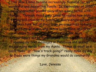 This year I have become increasingly thankful for my wonderful and supportive family.  In September of 2010 my Grandmother passed away after a long battle with cancer.  Through this I have come to realize how truly strong and amazing my family is!  Every single person has taken time out of their busy personal lives to hang out with my Grandpa, who is now living alone, and draw close to each other.  In my mind, the most extraordinary act of compassion I have experienced is opening my text messages or Facebook and seeing encouraging words from my Aunts.  Things as small as a quick "hello" or  "how's track going?" really make my day as these were things my Grandma would do constantly.  Love, Jenessa 
