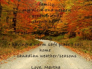 I am thankful for: - family  - my niece and nephew  - great friends  - strong health - my life  - be able to do what I love for a living  - having a warm safe place I call home  - canadian weather/seasons  Love, Martha 