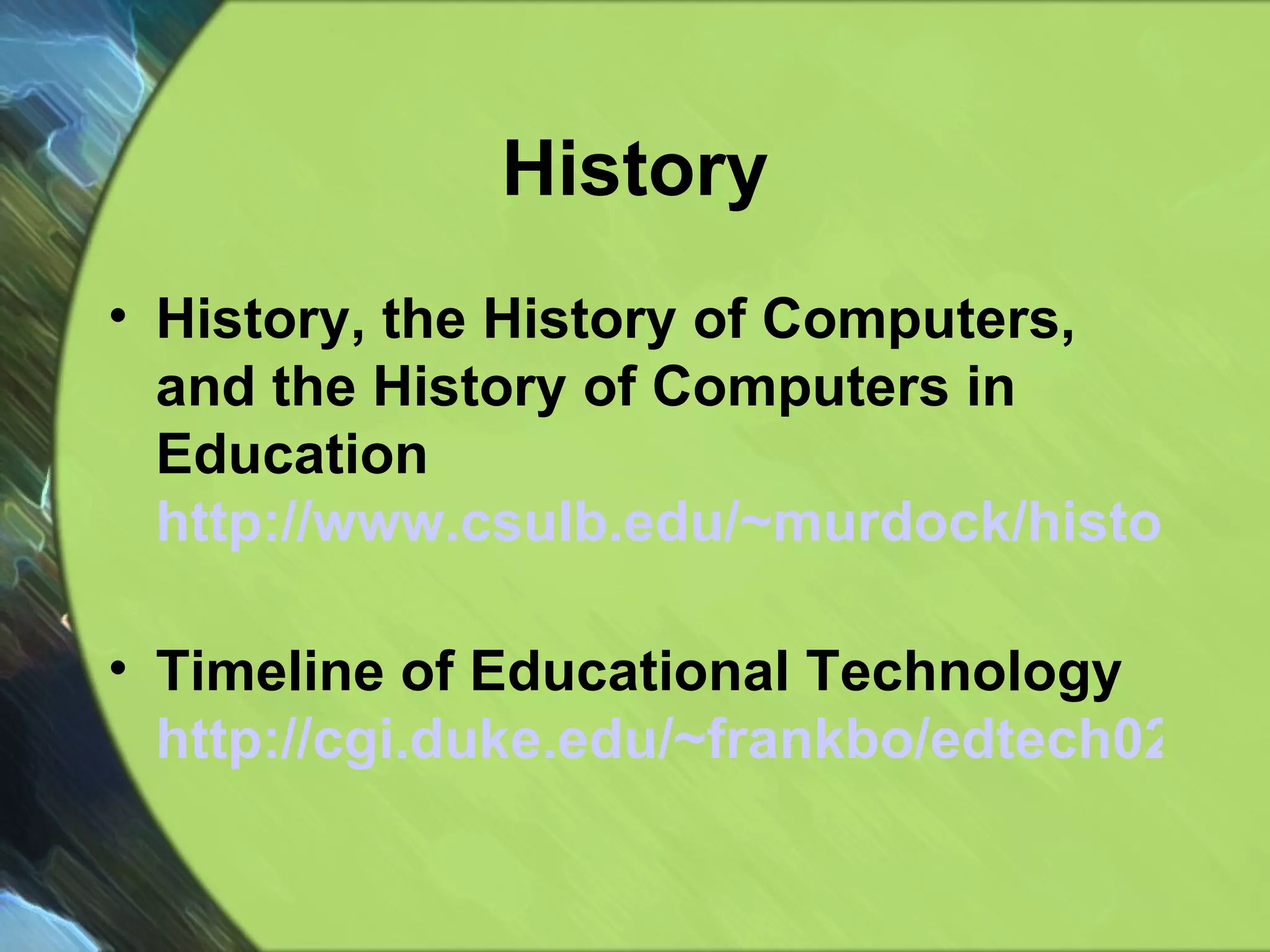 History History, the History of Computers, and the History of Computers in Education http://www.csulb.edu/~murdock/histofcs.html   Timeline of Educational Technology  http://cgi.duke.edu/~frankbo/edtech02/main.pl?userChoice=history   