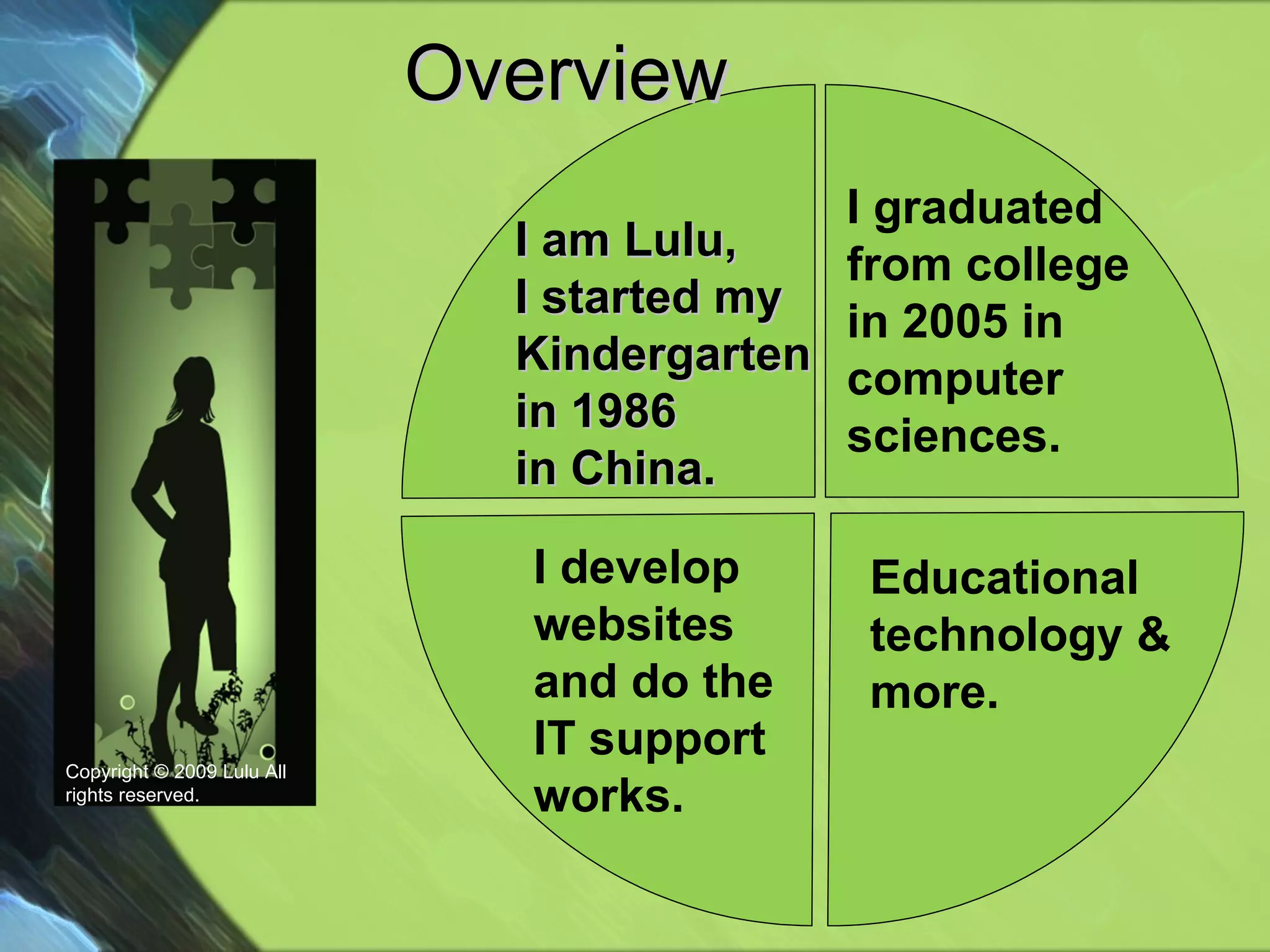 Overview  Educational technology & more. Copyright © 2009 Lulu All rights reserved. I develop websites and do the IT support works. I am Lulu, I started my Kindergarten in 1986  in China. I graduated  from college in 2005 in  computer sciences. 