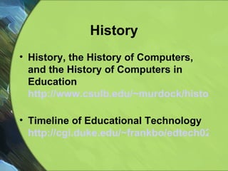 History History, the History of Computers, and the History of Computers in Education http://www.csulb.edu/~murdock/histofcs.html   Timeline of Educational Technology  http://cgi.duke.edu/~frankbo/edtech02/main.pl?userChoice=history   