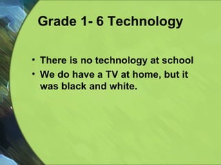 Grade 1- 6 Technology There is no technology at school We do have a TV at home, but it was black and white.  