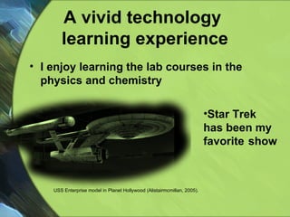 A vivid technology  learning experience I enjoy learning the lab courses in the physics and chemistry Star Trek has been my  favorite   show  USS Enterprise model in Planet Hollywood (Alistairmcmillan, 2005). 