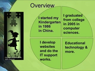 Overview  Copyright © 2009 Lulu All rights reserved. I graduated  from college in 2005 in  computer sciences. I develop websites and do the IT support works. Educational technology & more. I started my Kindergarten in 1986  in China. 