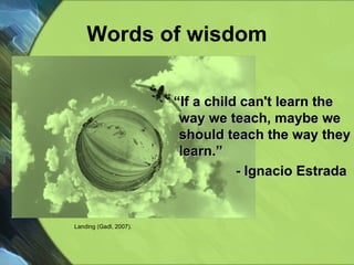 Words of wisdom “ If a child can't learn the way we teach, maybe we should teach the way they learn.” - Ignacio Estrada  Landing (Gadl, 2007). 