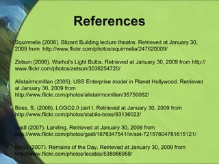 References Squirmelia (2006). Blizard Building lecture theatre.  Retrieved at January 30, 2009 from  http://www.flickr.com/photos/squirmelia/247620009/ Zetson (2008). Warhol's Light Bulbs.  Retrieved at January 30, 2009 from http://www.flickr.com/photos/zetson/3036254720/ Alistairmcmillan (2005). USS Enterprise model in Planet Hollywood. Retrieved at January 30, 2009 from http://www.flickr.com/photos/alistairmcmillan/35750082/ Boss, S. (2006).  LOGO2.0 part I. Retrieved at January 30, 2009 from  http://www.flickr.com/photos/stabilo-boss/93136022/ Gadl (2007). Landing. Retrieved at January 30, 2009 from http://www.flickr.com/photos/gadl/1878347541/in/set-72157604781615121/ Droїd (2007). Remains of the Day.  Retrieved at January 30, 2009 from  http://www.flickr.com/photos/lecates/538066958/ 
