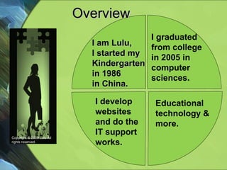 Overview  Educational technology & more. Copyright © 2009 Lulu All rights reserved. I develop websites and do the IT support works. I am Lulu, I started my Kindergarten in 1986  in China. I graduated  from college in 2005 in  computer sciences. 