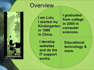 Overview  Educational technology & more. Copyright © 2009 Lulu All rights reserved. I graduated  from college in 2005 in  computer sciences. I am Lulu, I started my Kindergarten in 1986  in China. I develop websites and do the IT support works. 