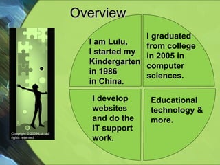 Overview  Copyright © 2009 Lulu All rights reserved. I graduated  from college in 2005 in  computer sciences. I develop websites and do the IT support work. I am Lulu, I started my Kindergarten in 1986  in China. Educational technology & more. 