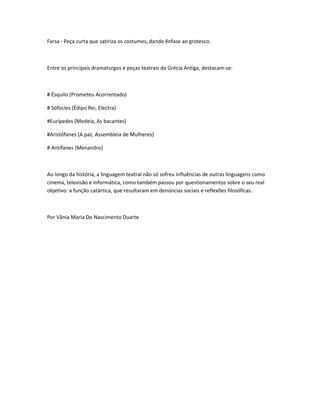 Farsa - Peça curta que satiriza os costumes, dando ênfase ao grotesco.



Entre os principais dramaturgos e peças teatrais da Grécia Antiga, destacam-se:



# Ésquilo (Prometeu Acorrentado)

# Sófocles (Édipo Rei, Electra)

#Eurípedes (Medeia, As bacantes)

#Aristófanes (A paz, Assembleia de Mulheres)

# Antífanes (Menandro)



Ao longo da história, a linguagem teatral não só sofreu influências de outras linguagens como
cinema, televisão e informática, como também passou por questionamentos sobre o seu real
objetivo: a função catártica, que resultaram em denúncias sociais e reflexões filosóficas.



Por Vânia Maria Do Nascimento Duarte
 