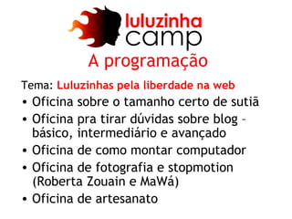A programação
Tema: Luluzinhas pela liberdade na web
• Oficina sobre o tamanho certo de sutiã
• Oficina pra tirar dúvidas sobre blog –
  básico, intermediário e avançado
• Oficina de como montar computador
• Oficina de fotografia e stopmotion
  (Roberta Zouain e MaWá)
• Oficina de artesanato
 