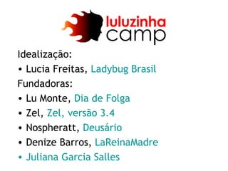 Idealização:
• Lucia Freitas, Ladybug Brasil
Fundadoras:
• Lu Monte, Dia de Folga
• Zel, Zel, versão 3.4
• Nospheratt, Deusário
• Denize Barros, LaReinaMadre
• Juliana Garcia Salles
 