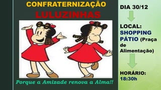 z
LULUZINHAS
CONFRATERNIZAÇÃO DIA 30/12
LOCAL:
SHOPPING
PÁTIO (Praça
de
Alimentação)
HORÁRIO:
18:30h
Porque a Amizade renova a Alma!!
 