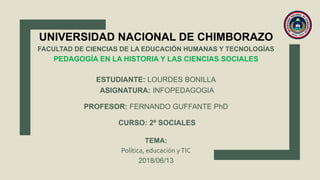 UNIVERSIDAD NACIONAL DE CHIMBORAZO
FACULTAD DE CIENCIAS DE LA EDUCACIÓN HUMANAS Y TECNOLOGÍAS
PEDAGOGÍA EN LA HISTORIA Y LAS CIENCIAS SOCIALES
ESTUDIANTE: LOURDES BONILLA
ASIGNATURA: INFOPEDAGOGIA
PROFESOR: FERNANDO GUFFANTE PhD
CURSO: 2º SOCIALES
TEMA:
Política, educación yTIC
2018/06/13
 