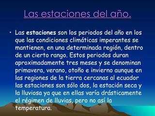 Las estaciones del año. Las  estaciones  son los periodos del año en los que las condiciones climáticas imperantes se mantienen, en una determinada región, dentro de un cierto rango. Estos periodos duran aproximadamente tres meses y se denominan primavera, verano, otoño e invierno aunque en las regiones de la tierra cercanas al ecuador las estaciones son sólo dos, la estación seca y la lluviosa ya que en ellas varía drásticamente el régimen de lluvias, pero no así la temperatura. 