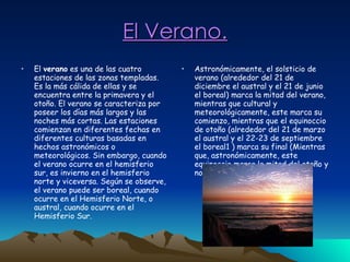 El Verano. Astronómicamente, el solsticio de verano (alrededor del 21 de diciembre el austral y el 21 de junio el boreal) marca la mitad del verano, mientras que cultural y meteorológicamente, este marca su comienzo, mientras que el equinoccio de otoño (alrededor del 21 de marzo el austral y el 22-23 de septiembre el boreal1 ) marca su final (Mientras que, astronómicamente, este equinoccio marca la mitad del otoño y no su comienzo).  El  verano  es una de las cuatro estaciones de las zonas templadas. Es la más cálida de ellas y se encuentra entre la primavera y el otoño. El verano se caracteriza por poseer los días más largos y las noches más cortas. Las estaciones comienzan en diferentes fechas en diferentes culturas basadas en hechos astronómicos o meteorológicos. Sin embargo, cuando el verano ocurre en el hemisferio sur, es invierno en el hemisferio norte y viceversa. Según se observe, el verano puede ser boreal, cuando ocurre en el Hemisferio Norte, o austral, cuando ocurre en el Hemisferio Sur.  