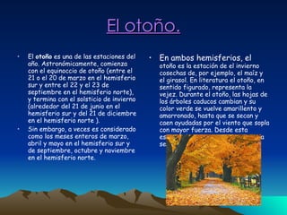 El otoño. El  otoño  es una de las estaciones del año. Astronómicamente, comienza con el equinoccio de otoño (entre el 21 o el 20 de marzo en el hemisferio sur y entre el 22 y el 23 de septiembre en el hemisferio norte), y termina con el solsticio de invierno (alrededor del 21 de junio en el hemisferio sur y del 21 de diciembre en el hemisferio norte ). Sin embargo, a veces es considerado como los meses enteros de marzo, abril y mayo en el hemisferio sur y de septiembre, octubre y noviembre en el hemisferio norte. En ambos hemisferios, el  otoño es la estación de el invierno cosechas de, por ejemplo, el maíz y el girasol. En literatura el otoño, en sentido figurado, representa la vejez. Durante el otoño, las hojas de los árboles caducos cambian y su color verde se vuelve amarillento y amarronado, hasta que se secan y caen ayudadas por el viento que sopla con mayor fuerza. Desde esta estación la temperatura comienza a ser un poco fría. 