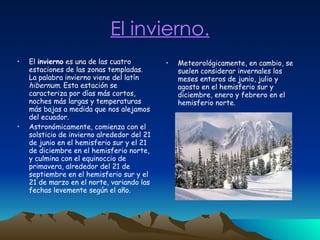 El invierno. El  invierno  es una de las cuatro estaciones de las zonas templadas. La palabra invierno viene del latín  hibernum . Esta estación se caracteriza por días más cortos, noches más largas y temperaturas más bajas a medida que nos alejamos del ecuador. Astronómicamente, comienza con el solsticio de invierno alrededor del 21 de junio en el hemisferio sur y el 21 de diciembre en el hemisferio norte, y culmina con el equinoccio de primavera, alrededor del 21 de septiembre en el hemisferio sur y el 21 de marzo en el norte, variando las fechas levemente según el año.  Meteorológicamente, en cambio, se suelen considerar invernales los meses enteros de junio, julio y agosto en el hemisferio sur y diciembre, enero y febrero en el hemisferio norte. 