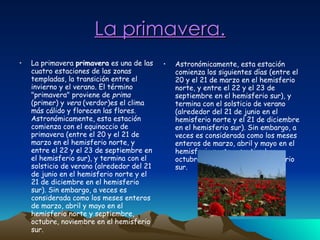 La primavera. La primavera  primavera  es una de las cuatro estaciones de las zonas templadas, la transición entre el invierno y el verano. El término "primavera" proviene de  prima  (primer) y  vera  (verdor)es el clima más cálido y florecen las flores. Astronómicamente, esta estación comienza con el equinoccio de primavera (entre el 20 y el 21 de marzo en el hemisferio norte, y entre el 22 y el 23 de septiembre en el hemisferio sur), y termina con el solsticio de verano (alrededor del 21 de junio en el hemisferio norte y el 21 de diciembre en el hemisferio sur). Sin embargo, a veces es considerada como los meses enteros de marzo, abril y mayo en el hemisferio norte y septiembre, octubre, noviembre en el hemisferio sur.  Astronómicamente, esta estación comienza los siguientes días (entre el 20 y el 21 de marzo en el hemisferio norte, y entre el 22 y el 23 de septiembre en el hemisferio sur), y termina con el solsticio de verano (alrededor del 21 de junio en el hemisferio norte y el 21 de diciembre en el hemisferio sur). Sin embargo, a veces es considerada como los meses enteros de marzo, abril y mayo en el hemisferio norte y septiembre, octubre, noviembre en el hemisferio sur.  