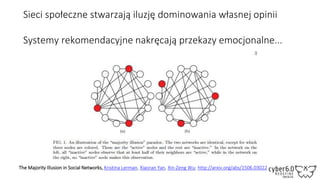 Sieci społeczne stwarzają iluzję dominowania własnej opinii
Systemy rekomendacyjne nakręcają przekazy emocjonalne...
The Majority Illusion in Social Networks, Kristina Lerman, Xiaoran Yan, Xin-Zeng Wu; http://arxiv.org/abs/1506.03022
 