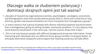 Dlaczego walka ze złudzeniem polaryzacji i
dominacji skrajnych opinii jest tak ważna?
• „Decades of research by organizational scientists, psychologists, sociologists, economists
and demographers show that socially diverse groups (that is, those with a diversity of race,
ethnicity, gender and sexual orientation) are more innovative than homogeneous groups.”
• „It seems obvious that a group of people with diverse individual expertise would be better
than a homogeneous group at solving complex, nonroutine problems. It is less obvious that
social diversity should work in the same way—yet the science shows that it does.”
• „This is not only because people with different backgrounds bring new information. Simply
interacting with individuals who are different forces group members to prepare better, to
anticipate alternative viewpoints and to expect that reaching consensus will take effort.
How Diversity Makes Us Smarter. Being around people who are different from us makes us more creative, more diligent and harder-working
By Katherine W. Phillips on October 1, 2014; http://www.scientificamerican.com/article/how-diversity-makes-us-smarter/
 
