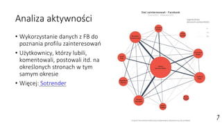 Analiza aktywności
• Wykorzystanie danych z FB do
poznania profilu zainteresowań
• Użytkownicy, którzy lubili,
komentowali, postowali itd. na
określonych stronach w tym
samym okresie
• Więcej: Sotrender
 