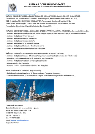 LUMA AR COMPRIMIDO E GASES.
AUDITORIA EM SISTEMAS DE DE GERAÇÃO DE AR COMPRIMIDO E GASES
ANÁLISE E DIAGNÓSTICOS DA QUALIFICAÇÃO DO AR COMPRIMIDO, GASES E DO AR CLIMATIZADO
- Os serviços das análises Físico-Químico e Microbiológicas, são realizados com base na ISO 8573,
RDC-17 ANVISA, RDC-50 ANVISA, RE-09 ANVISA, Farmacopeia Brasileira 5ª. edição 2010 e
United States Pharmacopeia 32/NF27-2009. As análises Microbiológicas são realizadas por uma
Farmacêutica Bioquímica / Signatária Autoriza (Certificado RT).
ANÁLISES E DIAGNÓSTICOS DA EMISSÃO DE GASES E PARTÍCULAS PARA ATMOSFERA (Fornos, Caldeiras, Etc.)
- Análise e Medição da Emissividade dos Gases em ppm (CO, CO2, NO, NO2, NOx, SO2) e, outros sob consulta
- Análise e Medição do O2 em % e ppm
- Análise e Medição da Pressão Diferencial
- Análise e Medição do Excesso de Ar %
- Análise e Medição em % da perda na queima
- Análise e Medição da Eficiência / Rendimento em %
- Coleta de amostras e Análise Química das Partículas.
ANÁLISES E DIAGNÓSTICOS DOS FILTROS MANGAS INSTALADOS X PROJETO
- Análise e Medição da Pressão Diferencial, Temperatura e do Projeto (Geometria das Tubulações)
- Análise do Perfil da Velocidade do Ar no Interior das Tubulações
- Análise e Medição de Vazão em comparação ao Projeto
- Análise Química das Partículas
- Relatório Técnico e Demonstrativo Gráfico das Medições
MEDIÇÃO DO PONTO DE ORVALHO (Dew Point)
- Medição do Ponto de Orvalho do Ar Comprimido em Pontos de Consumo
/ Saída dos Secadores de Ar / Gases / Salas Limpas, Salas de Metrologia / Dutos de Ar Exausto
Luiz Manoel de Oliveira
Consultor técnico em ar comprimido e gases.
Av. do Rio Bonito, 529 – Apto. 71-A
04776-001 - São Paulo – SP.
Tel.: 11 2579-0277
Cel.: 11 99945-7226
e-mail: luma.ar.gas@gmail.com
Skype: live:lumaol
 