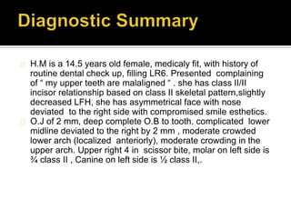 H.M is a 14.5 years old female, medicaly fit, with history of
routine dental check up, filling LR6. Presented complaining
of “ my upper teeth are malaligned “ . she has class II/II
incisor relationship based on class II skeletal pattern,slightly
decreased LFH, she has asymmetrical face with nose
deviated to the right side with compromised smile esthetics.
O.J of 2 mm, deep complete O.B to tooth. complicated lower
midline deviated to the right by 2 mm , moderate crowded
lower arch (localized anteriorly), moderate crowding in the
upper arch. Upper right 4 in scissor bite, molar on left side is
¾ class II , Canine on left side is ½ class II,.
 