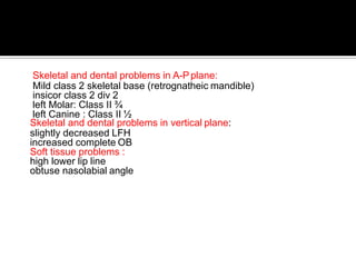 Skeletal and dental problems in A-Pplane:
Mild class 2 skeletal base (retrognatheic mandible)
insicor class 2 div 2
left Molar: Class II ¾
left Canine : Class II ½
Skeletal and dental problems in vertical plane:
slightly decreased LFH
increased complete OB
Soft tissue problems :
high lower lip line
obtuse nasolabial angle
 