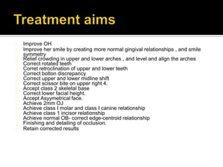Improve OH
Improve her smile by creating more normal gingival relationships , and smile
symmetry
Relief crowding in upper and lower arches , and level and align the arches
Correct rotated teeth
Corret retroclination of upper and lower teeth
Correct bolton discrepancy
Correct upper and lower midline shift
Correct scissor bite on upper right 4.
Accept class 2 skeletal base
Correct lower facial height.
Accept Asyymetrical face.
Achieve 2mm OJ
Achieve class I molar and class I canine relationship
Achieve class 1 incisor relationship
Achieve normal OB- correct edge-centroid relationship
Finishing and detailing of occlusion.
Retain corrected results
 