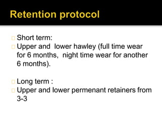 Short term:
Upper and lower hawley (full time wear
for 6 months, night time wear for another
6 months).
Long term :
Upper and lower permenant retainers from
3-3
 