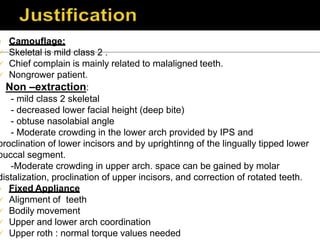  Camouflage:
 Skeletal is mild class 2 .
 Chief complain is mainly related to malaligned teeth.
 Nongrower patient.
Non –extraction:
- mild class 2 skeletal
- decreased lower facial height (deep bite)
- obtuse nasolabial angle
- Moderate crowding in the lower arch provided by IPS and
proclination of lower incisors and by uprightinng of the lingually tipped lower
buccal segment.
-Moderate crowding in upper arch. space can be gained by molar
distalization, proclination of upper incisors, and correction of rotated teeth.
 Fixed Appliance
 Alignment of teeth
 Bodily movement
 Upper and lower arch coordination
 Upper roth : normal torque values needed
 