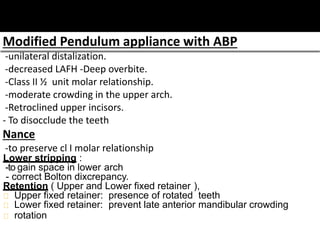 Modified Pendulum appliance with ABP
-unilateral distalization.
-decreased LAFH -Deep overbite.
-Class II ½ unit molar relationship.
-moderate crowding in the upper arch.
-Retroclined upper incisors.
- To disocclude the teeth
Nance
-to preserve cl I molar relationship
Lower stripping :
-to gain space in lower arch
- correct Bolton dixcrepancy.
Retention ( Upper and Lower fixed retainer ),
Upper fixed retainer: presence of rotated teeth
Lower fixed retainer: prevent late anterior mandibular crowding
rotation
 