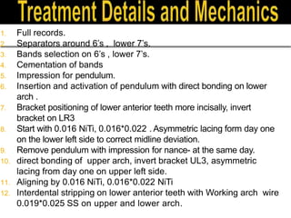 1. Full records.
2. Separators around 6’s , lower 7’s.
3. Bands selection on 6’s , lower 7’s.
4. Cementation of bands
5. Impression for pendulum.
6. Insertion and activation of pendulum with direct bonding on lower
arch .
7. Bracket positioning of lower anterior teeth more incisally, invert
bracket on LR3
8. Start with 0.016 NiTi, 0.016*0.022 . Asymmetric lacing form day one
on the lower left side to correct midline deviation.
9. Remove pendulum with impression for nance- at the same day.
10. direct bonding of upper arch, invert bracket UL3, asymmetric
lacing from day one on upper left side.
11. Aligning by 0.016 NiTi, 0.016*0.022 NiTi
12. Interdental stripping on lower anterior teeth with Working arch wire
0.019*0.025 SS on upper and lower arch.
 