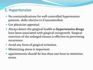 2. Hypertension
 No contraindications for well-controlled hypertensive
patients- defer elective tx if uncontrolled.
 Get physician appraisal.
 Always detect the gingival health as hypertensive drugs
have been associated with gingival overgrowth. Surgical
resection of the enlarged tissues is effective in preventing
recurrence.
 Avoid any form of gingival irritation.
 Minimizing stress is important.
 appointments should be less than one hour to minimize
stress.
 