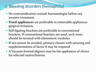 1. Bleeding disorders (hemophilia)
 No contraindicatios-consult haematologist before any
invasive treatment.
 Fixed appliances are preferable to removable appliances-
gingival irritation.
 Self-ligating brackets are preferable to conventional
brackets, If conventional brackets are used, arch wires
should be secured with elastomeric modules.
 If xtn cannot be avoided, primary closure with suturing and
supplementation of factor 8 may be required
 A Vacuum formed aligners may be the appliances of choice
for selected malocclusions.
 