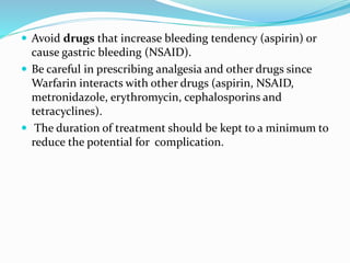  Avoid drugs that increase bleeding tendency (aspirin) or
cause gastric bleeding (NSAID).
 Be careful in prescribing analgesia and other drugs since
Warfarin interacts with other drugs (aspirin, NSAID,
metronidazole, erythromycin, cephalosporins and
tetracyclines).
 The duration of treatment should be kept to a minimum to
reduce the potential for complication.
 