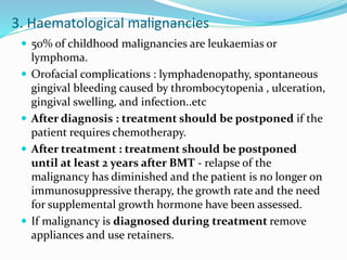 3. Haematological malignancies
 50% of childhood malignancies are leukaemias or
lymphoma.
 Orofacial complications : lymphadenopathy, spontaneous
gingival bleeding caused by thrombocytopenia , ulceration,
gingival swelling, and infection..etc
 After diagnosis : treatment should be postponed if the
patient requires chemotherapy.
 After treatment : treatment should be postponed
until at least 2 years after BMT - relapse of the
malignancy has diminished and the patient is no longer on
immunosuppressive therapy, the growth rate and the need
for supplemental growth hormone have been assessed.
 If malignancy is diagnosed during treatment remove
appliances and use retainers.
 