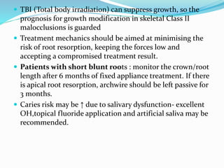  TBI (Total body irradiation) can suppress growth, so the
prognosis for growth modification in skeletal Class II
malocclusions is guarded
 Treatment mechanics should be aimed at minimising the
risk of root resorption, keeping the forces low and
accepting a compromised treatment result.
 Patients with short blunt roots : monitor the crown/root
length after 6 months of fixed appliance treatment. If there
is apical root resorption, archwire should be left passive for
3 months.
 Caries risk may be ↑ due to salivary dysfunction- excellent
OH,topical fluoride application and artificial saliva may be
recommended.
 