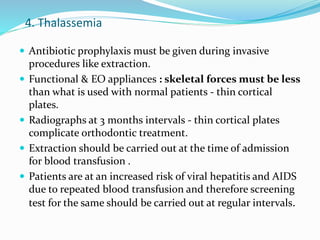 4. Thalassemia
 Antibiotic prophylaxis must be given during invasive
procedures like extraction.
 Functional & EO appliances : skeletal forces must be less
than what is used with normal patients - thin cortical
plates.
 Radiographs at 3 months intervals - thin cortical plates
complicate orthodontic treatment.
 Extraction should be carried out at the time of admission
for blood transfusion .
 Patients are at an increased risk of viral hepatitis and AIDS
due to repeated blood transfusion and therefore screening
test for the same should be carried out at regular intervals.
 