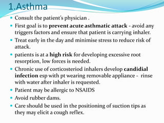 1.Asthma
 Consult the patient’s physician .
 First goal is to prevent acute asthmatic attack - avoid any
triggers factors and ensure that patient is carrying inhaler.
 Treat early in the day and minimise stress to reduce risk of
attack.
 patients is at a high risk for developing excessive root
resorption, low forces is needed.
 Chronic use of corticosteriod inhalers develop candidial
infection esp with pt wearing removable appliance - rinse
with water after inhaler is requested.
 Patient may be allergic to NSAIDS
 Avoid rubber dams.
 Care should be used in the positioning of suction tips as
they may elicit a cough reflex.
 