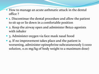  How to manage an acute asthmatic attack in the dental
office ?
 1. Discontinue the dental procedure and allow the patient
to sit up or lie down in a comfortable position
 2. Keep the airway open and administer Beta2-agonists
with inhaler
 3. Administer oxygen via face mask nasal hood
 4. If no improvement takes place and the patient is
worsening, administer epinephrine subcutaneously (1:1000
solution, 0.01 mg/kg of body weight to a maximum dose)
 