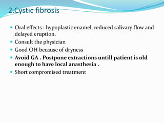 2.Cystic fibrosis
 Oral effects : hypoplastic enamel, reduced salivary flow and
delayed eruption.
 Consult the physician
 Good OH because of dryness
 Avoid GA . Postpone extractions untill patient is old
enough to have local anasthesia .
 Short compromised treatment
 