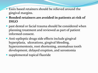  Essix based retainers should be relieved around the
gingival margins.
 Bonded retainers are avoided in patients at risk of
DIGO
 past dental or facial trauma should be considered when
planning treatment and reviewed as part of patient
informed consent.
 Anti-epileptic drugs side effects include gingival
hyperplasia, ulcerations, gingival bleeding,
hypercementosis, root shortening, anomalous tooth
development, delayed eruption, and xerostomia
 supplemental topical fluoride
 