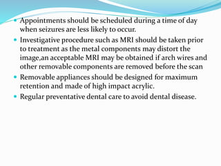  Appointments should be scheduled during a time of day
when seizures are less likely to occur.
 Investigative procedure such as MRI should be taken prior
to treatment as the metal components may distort the
image,an acceptable MRI may be obtained if arch wires and
other removable components are removed before the scan
 Removable appliances should be designed for maximum
retention and made of high impact acrylic.
 Regular preventative dental care to avoid dental disease.
 