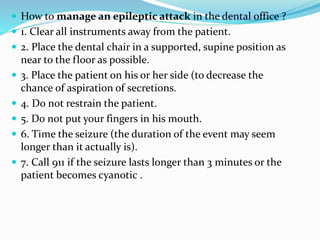  How to manage an epileptic attack in the dental office ?
 1. Clear all instruments away from the patient.
 2. Place the dental chair in a supported, supine position as
near to the floor as possible.
 3. Place the patient on his or her side (to decrease the
chance of aspiration of secretions.
 4. Do not restrain the patient.
 5. Do not put your fingers in his mouth.
 6. Time the seizure (the duration of the event may seem
longer than it actually is).
 7. Call 911 if the seizure lasts longer than 3 minutes or the
patient becomes cyanotic .
 